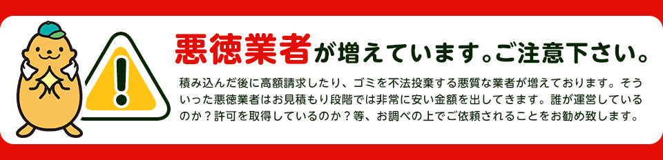 悪徳業者が増えています。ご注意下さい。不法投棄や、積み込んた後に高額請求する業者はお見積り段階で凄く安く感じでしますと思います。誰が運営しているのか？許可はもっているのか？等、お調べの上でご依頼される事をお勧めします。
