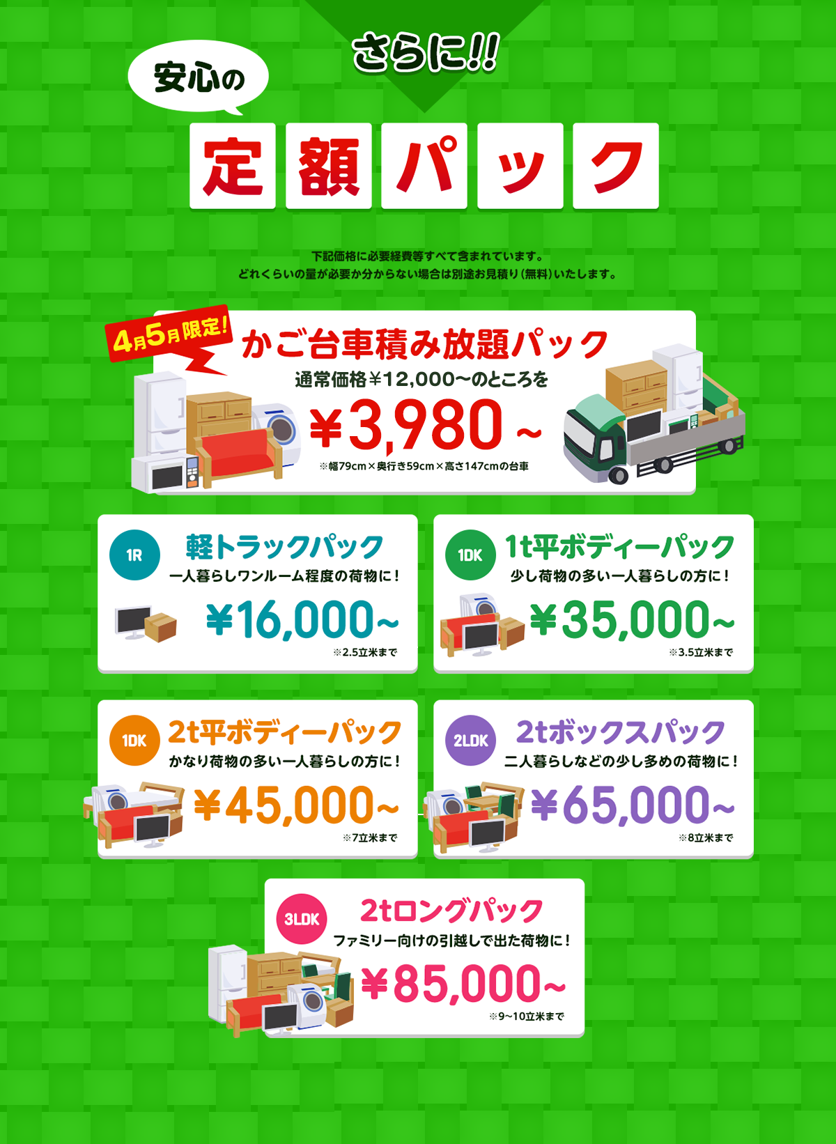 さらに!!安心の定額パック 全てコミコミ 基本料金+特急料金+車両代+出張代+買収+作業代+処分費 下記価格に必要経費等すべて含まれています。どれくらいの量が必要か分からない場合は別途お見積り（無料）いたします。今だけ限定! かご台車積み放題パック 通常価格￥16,000～のところを￥9,800～※幅79cm×奥行き59cm×高さ147cmの台車 軽トラックパック 一人暮らしワンルーム程度の荷物に！￥16,000～※2.5立米まで 1t平ボディーパック 少し荷物の多い一人暮らしの方に！ ￥35,000～ 2t平ボディーパック かなり荷物の多い一人暮らしの方に！ ￥45,000～ 2tボックスパック 二人暮らしなどの少し多めの荷物に！ ￥65,000～ 2tロングパック ファミリー向けの引越しで出た荷物に！ ￥85,000～