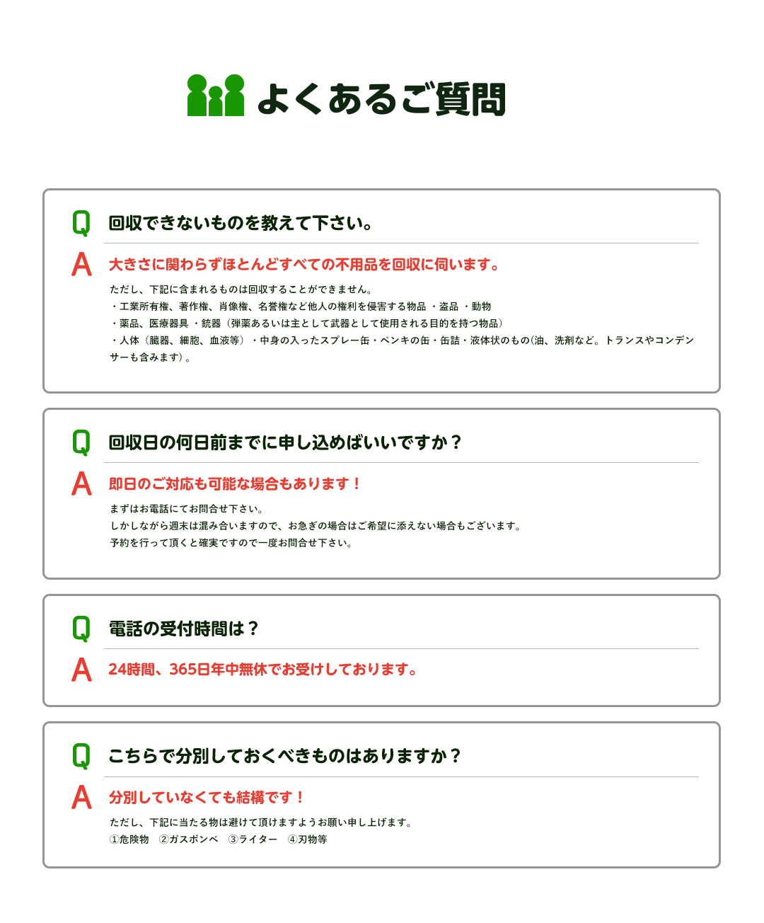 回収できないものを教えて下さい。大きさに関わらずほとんどすべての不用品を回収に伺います。ただし、下記に含まれるものは回収することができません。・工業所有権、著作権、肖像権、名誉権など他人の権利を侵害する物品 ・盗品 ・動物・薬品、医療器具 ・銃器（弾薬あるいは主として武器として使用される目的を持つ物品）・人体（臓器、細胞、血液等）・中身の入ったスプレー缶・ペンキの缶・缶詰・液体状のもの(油、洗剤など。トランスやコンデンサーも含みます) 。回収日の何日前までに申し込めばいいですか？即日のご対応も可能な場合もあります！まずはお電話にてお問合せ下さい。しかしながら週末は混み合いますので、お急ぎの場合はご希望に添えない場合もございます。予約を行って頂くと確実ですので一度お問合せ下さい。電話の受付時間は？24時間、365日年中無休でお受けしております。こちらで分別しておくべきものはありますか？即日のご対応も可能な場合もあります！ただし、下記に当たる物は避けて頂けますようお願い申し上げます。①危険物　②ガスボンベ　③ライター　④刃物等