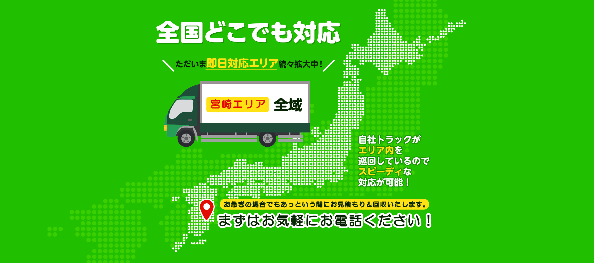 全国どこでも対応 ただいま即日対応エリア続々拡大中！ 宮崎エリア全域 上記以外でも即日回収可能な場合がございます！自社トラックがエリア内を巡回しているのでスピーディな対応が可能！お急ぎの場合でもあっという間にお見積り&回収いたします。まずはお気軽にお電話ください！